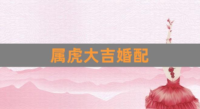属虎最佳婚配 属虎婚配哪个属相最好
