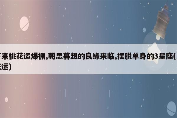 5月桃花运爆棚 朝思暮想的良缘来临 摆脱单身的3星座