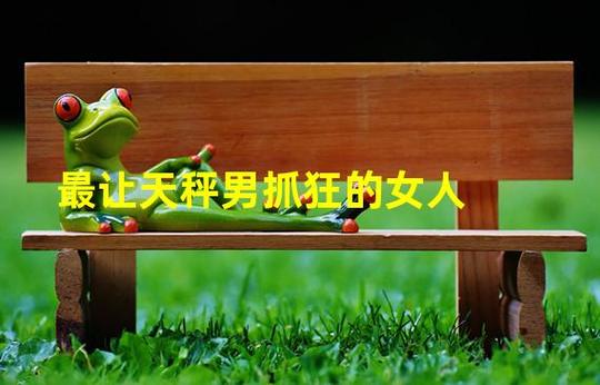 哪种男人最让天秤女崩溃