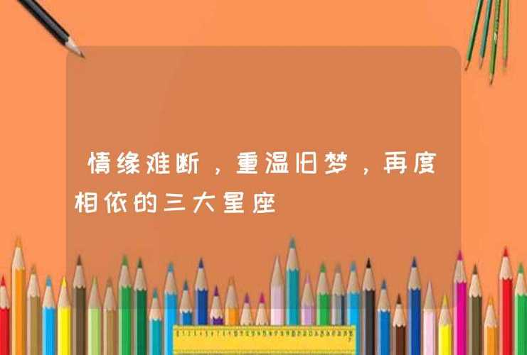 情缘难断,重温旧梦,再度相依的三大星座