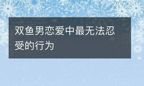 双鱼男恋爱中最不能忍受的行为