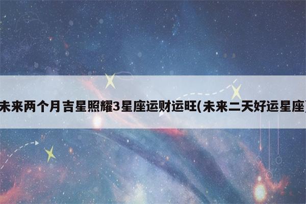 未来两个月,吉星照耀,3星座运旺财旺