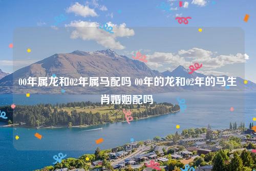 00年属龙和02年属马的配不配?02年属马多少岁结婚好?