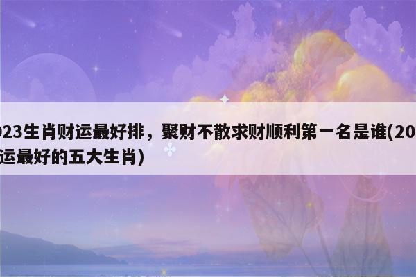 2023生肖财运最好排,聚财不散求财顺利第一名是谁