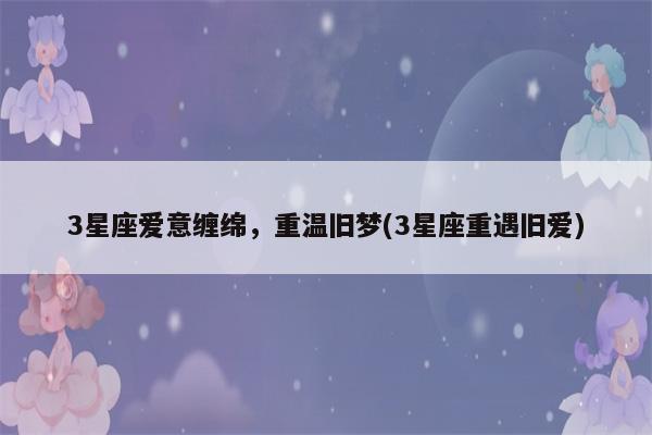 下个月前缘靠近!这4大星座寻回旧爱,重温旧梦