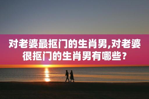 最会挑老婆的生肖男人,婚姻生活幸福甜蜜