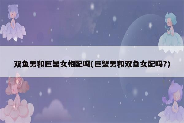 巨蟹男和双鱼女的婚姻状况如何,巨蟹座男生配双鱼座女生