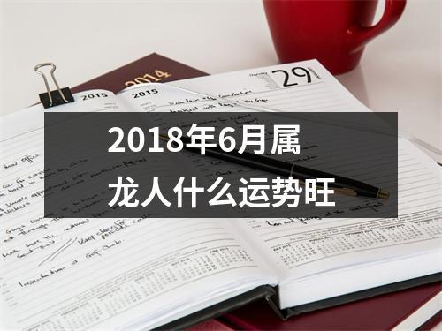 属龙六月运势 2018属龙6月运势解析