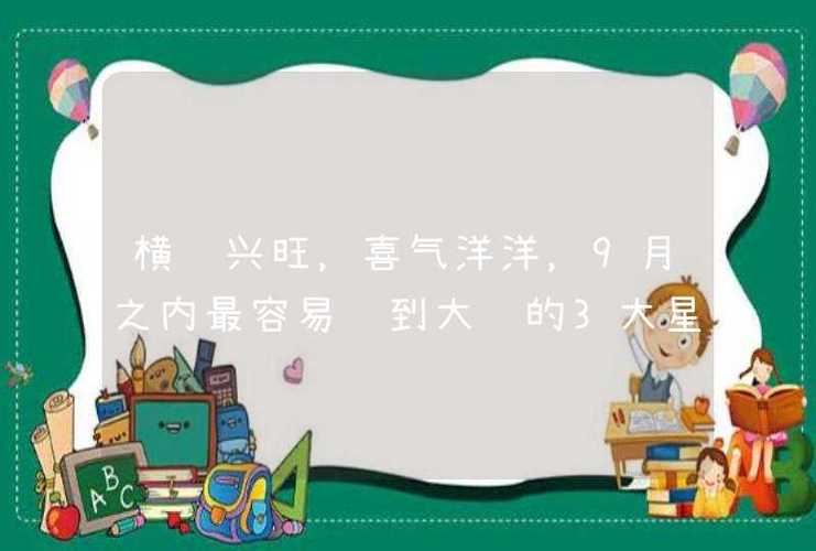 横财兴旺,喜气洋洋,9月之内最容易赚到大钱的3大星座