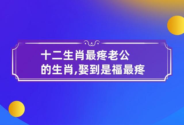 十二生肖最疼老婆的生肖,嫁他没错