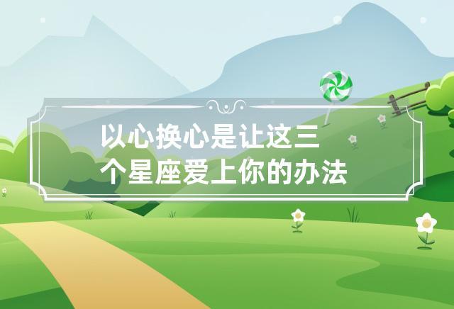 以心换心是让这三个星座爱上你的办法