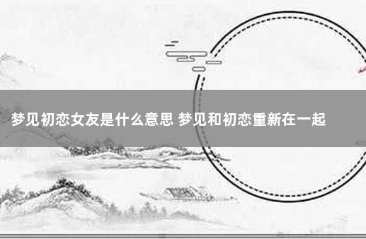 梦见初恋女友,做梦梦见初恋女友什么意思