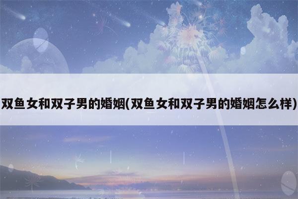 双鱼男和双子女婚恋配不配?是性格互补的组合吗?