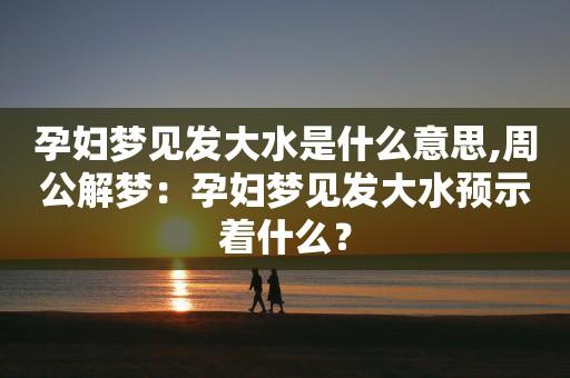 怀孕的人梦见发大水,孕妇梦见发洪水好吗
