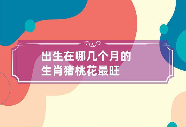 属猪人的桃花月是哪几月,怎样呈现出来