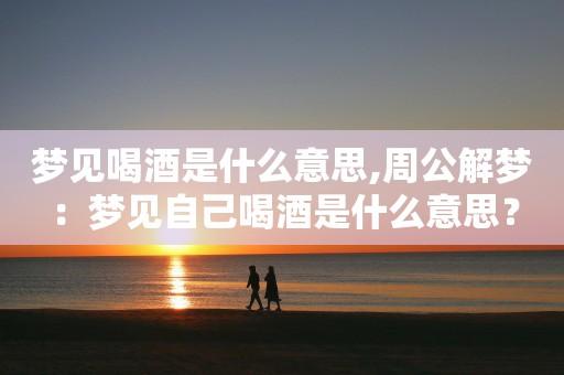 梦见去喝酒是什么预兆,梦见喝酒是什么意思?