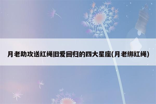 在7月份 月老助攻送红绳 旧爱回归的四大星座