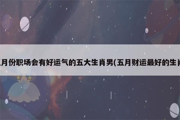 五月份职场会有好运气的五大生肖男