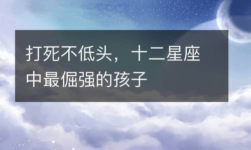 打死不低头,十二星座中最倔强的孩子