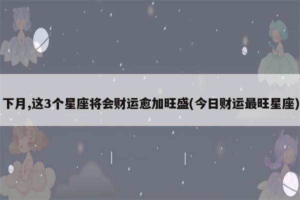 下月,这3个星座将会财运愈加旺盛,收获累累硕果,财神偏爱