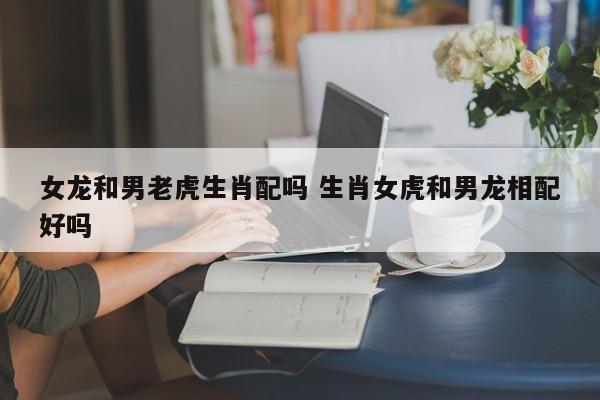 女龙和男虎属相合不合?属虎男喜欢什么类型的女生?