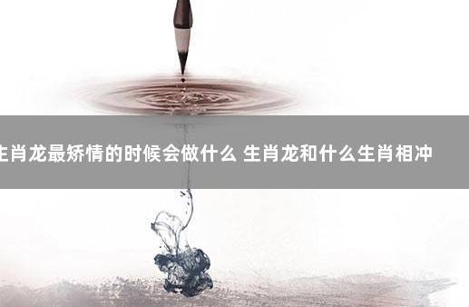生肖龙最矫情的时候会做什么,谈恋爱的时候生肖龙最矫情