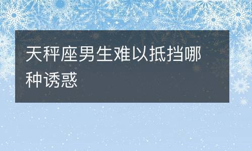 天秤男难以抵挡哪种诱惑