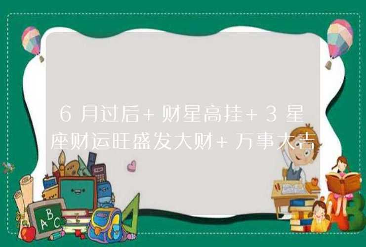 6月过后 财星高挂 3星座财运旺盛发大财 万事大吉
