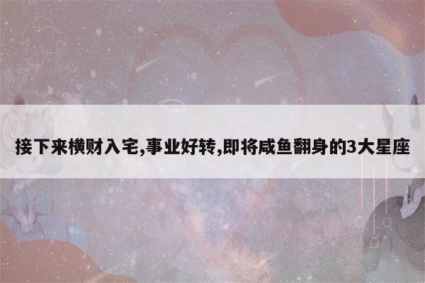 接下来横财入宅,事业好转,即将咸鱼翻身的3大星座