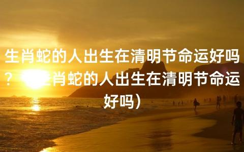 属蛇的人出生在清明节命运好吗