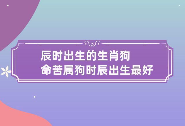 属狗最命苦的月份,属狗几月出生最命苦?