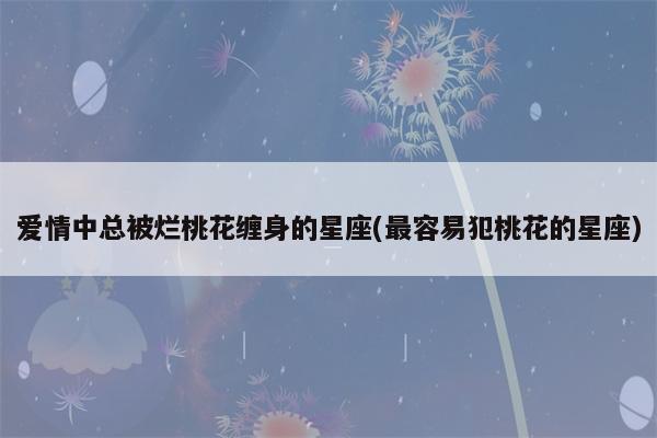 异性缘爆棚 备受爱慕却一辈子被烂桃花缠身的星座