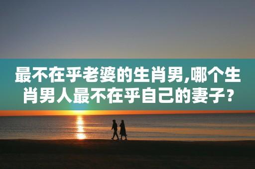 哪个生肖男婚后最不在乎老婆