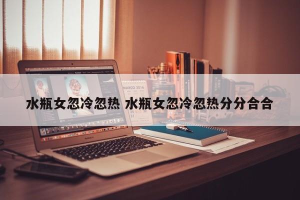 水瓶座女孩忽冷忽热表现