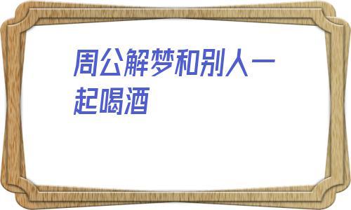 梦见和别人喝酒_周公解梦