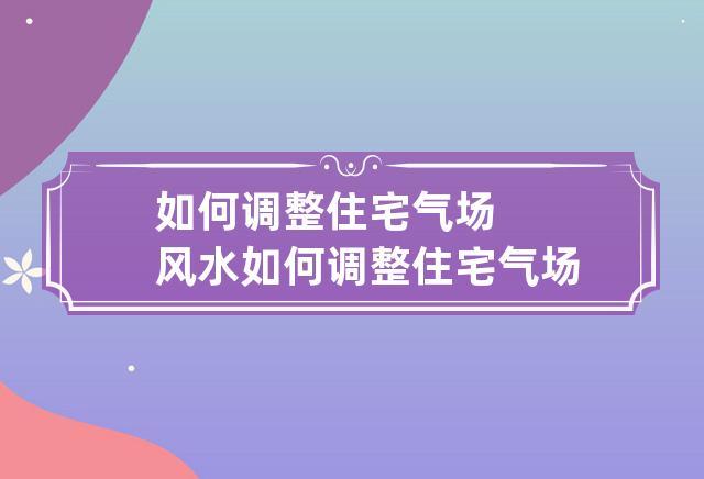 如何改变家里风水气场,调整家里风水小妙招