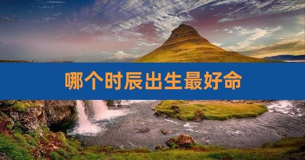 天生命好不用愁:什么时辰出生的人最好命?