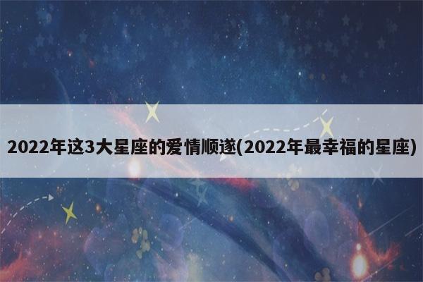2022年这3大星座的爱情顺遂